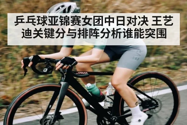 乒乓球亚锦赛女团中日对决 王艺迪关键分与排阵分析谁能突围